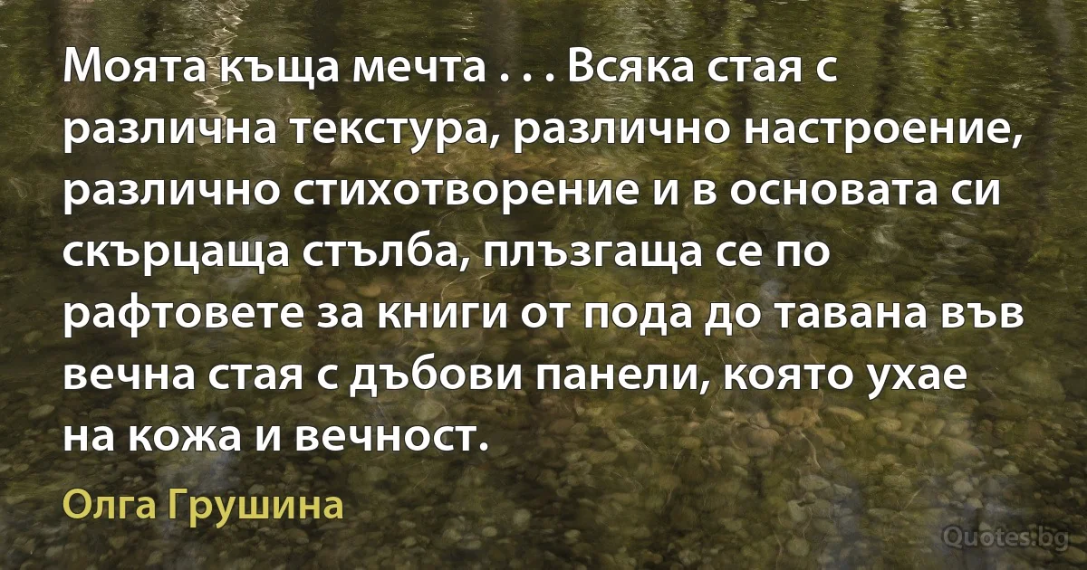 Моята къща мечта . . . Всяка стая с различна текстура, различно настроение, различно стихотворение и в основата си скърцаща стълба, плъзгаща се по рафтовете за книги от пода до тавана във вечна стая с дъбови панели, която ухае на кожа и вечност. (Олга Грушина)