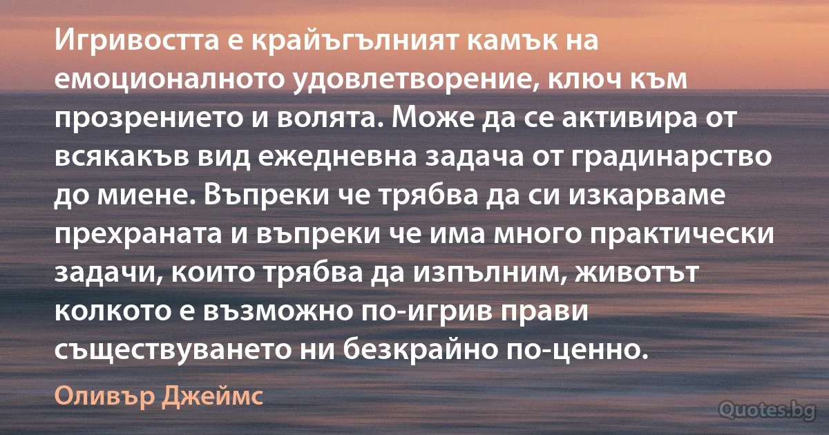 Игривостта е крайъгълният камък на емоционалното удовлетворение, ключ към прозрението и волята. Може да се активира от всякакъв вид ежедневна задача от градинарство до миене. Въпреки че трябва да си изкарваме прехраната и въпреки че има много практически задачи, които трябва да изпълним, животът колкото е възможно по-игрив прави съществуването ни безкрайно по-ценно. (Оливър Джеймс)