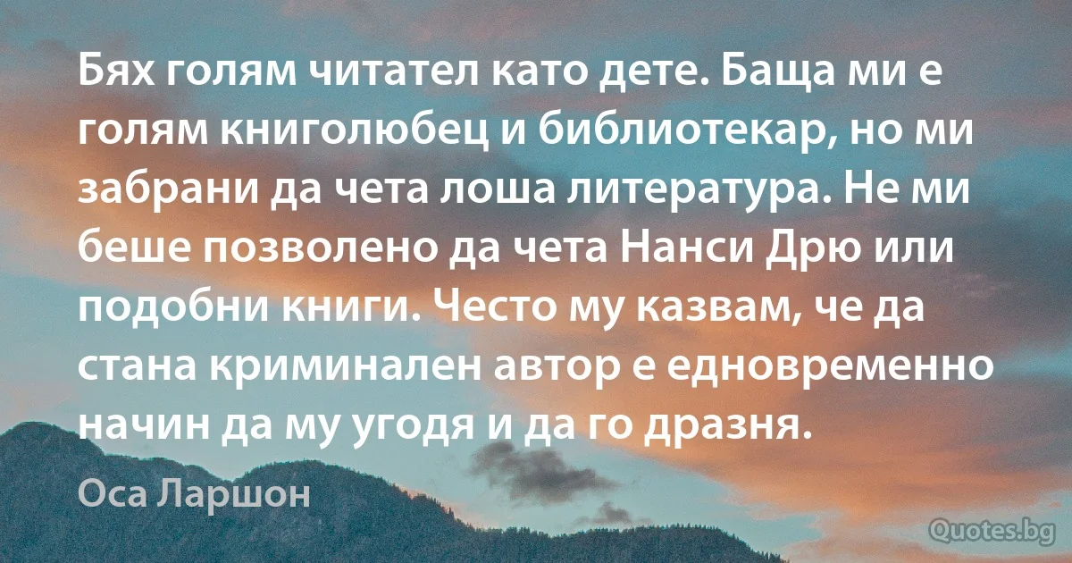 Бях голям читател като дете. Баща ми е голям книголюбец и библиотекар, но ми забрани да чета лоша литература. Не ми беше позволено да чета Нанси Дрю или подобни книги. Често му казвам, че да стана криминален автор е едновременно начин да му угодя и да го дразня. (Оса Ларшон)