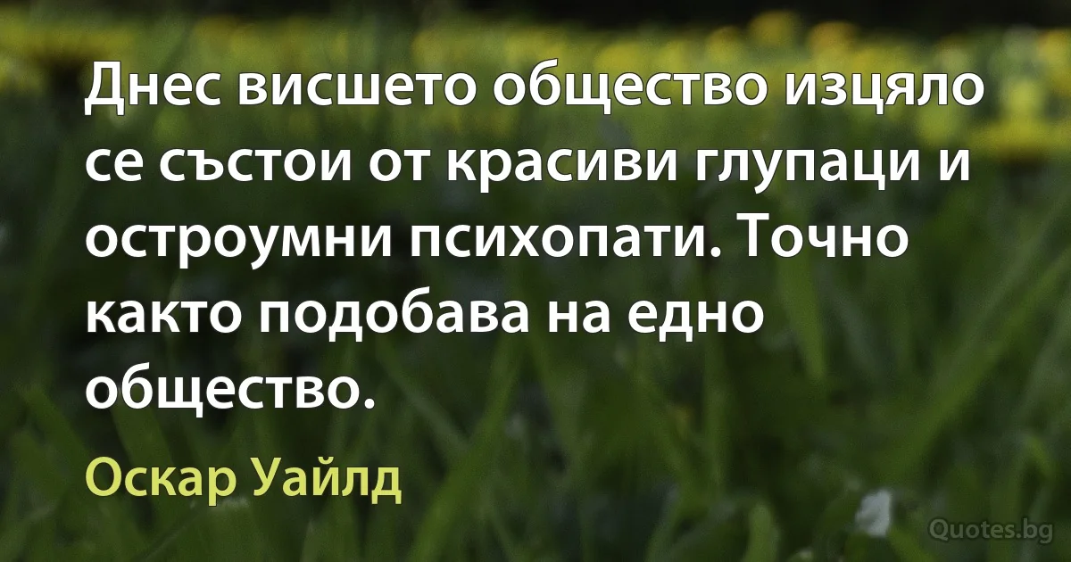 Днес висшето общество изцяло се състои от красиви глупаци и остроумни психопати. Точно както подобава на едно общество. (Оскар Уайлд)