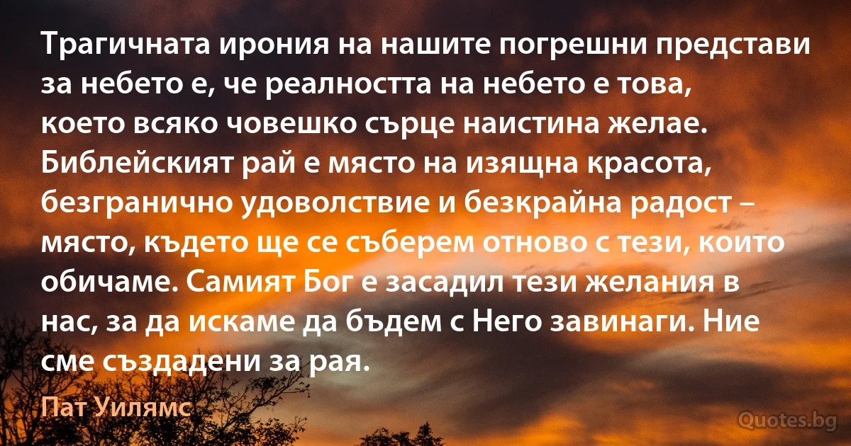 Трагичната ирония на нашите погрешни представи за небето е, че реалността на небето е това, което всяко човешко сърце наистина желае. Библейският рай е място на изящна красота, безгранично удоволствие и безкрайна радост – място, където ще се съберем отново с тези, които обичаме. Самият Бог е засадил тези желания в нас, за да искаме да бъдем с Него завинаги. Ние сме създадени за рая. (Пат Уилямс)