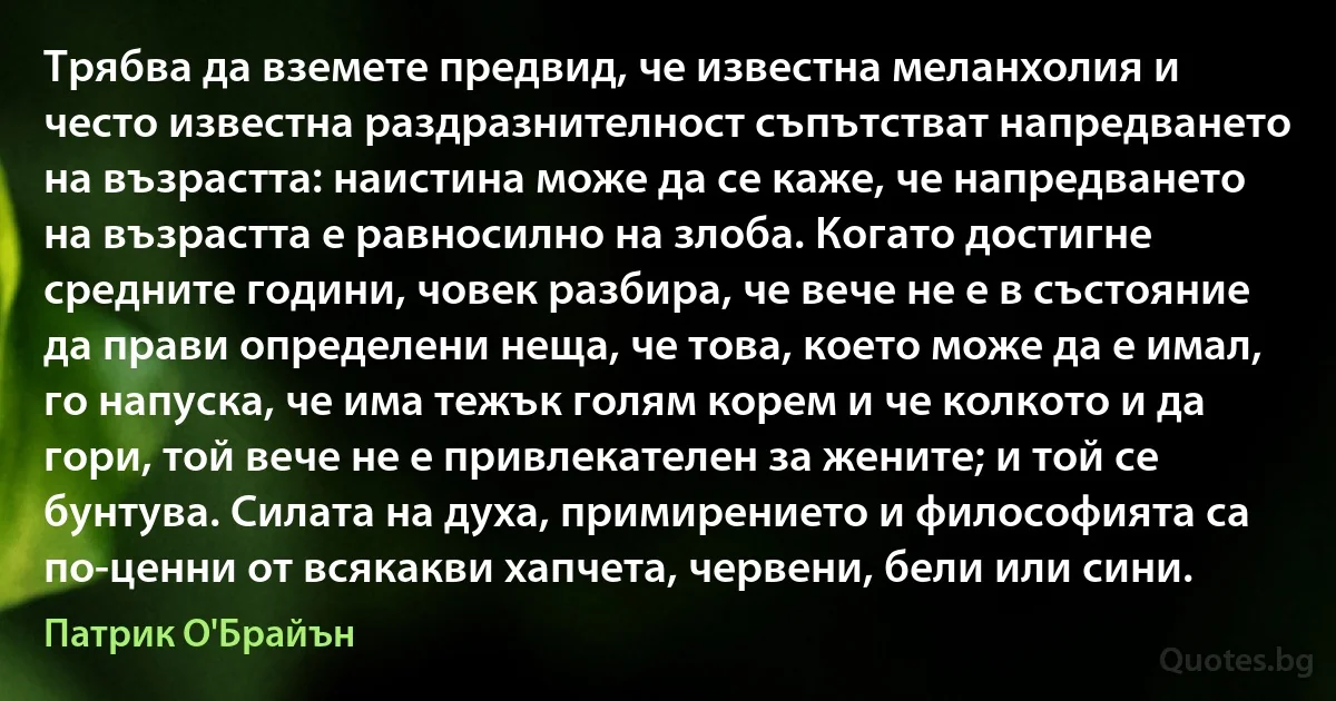 Трябва да вземете предвид, че известна меланхолия и често известна раздразнителност съпътстват напредването на възрастта: наистина може да се каже, че напредването на възрастта е равносилно на злоба. Когато достигне средните години, човек разбира, че вече не е в състояние да прави определени неща, че това, което може да е имал, го напуска, че има тежък голям корем и че колкото и да гори, той вече не е привлекателен за жените; и той се бунтува. Силата на духа, примирението и философията са по-ценни от всякакви хапчета, червени, бели или сини. (Патрик О'Брайън)