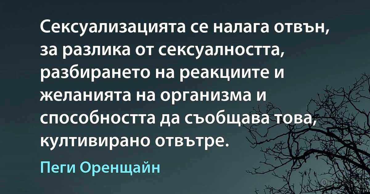 Сексуализацията се налага отвън, за разлика от сексуалността, разбирането на реакциите и желанията на организма и способността да съобщава това, култивирано отвътре. (Пеги Оренщайн)