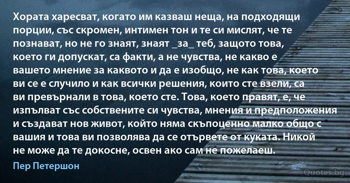 Хората харесват, когато им казваш неща, на подходящи порции, със скромен, интимен тон и те си мислят, че те познават, но не го знаят, знаят _за_ теб, защото това, което ги допускат, са факти, а не чувства, не какво е вашето мнение за каквото и да е изобщо, не как това, което ви се е случило и как всички решения, които сте взели, са ви превърнали в това, което сте. Това, което правят, е, че изпълват със собствените си чувства, мнения и предположения и създават нов живот, който няма скъпоценно малко общо с вашия и това ви позволява да се отървете от куката. Никой не може да те докосне, освен ако сам не пожелаеш. (Пер Петершон)