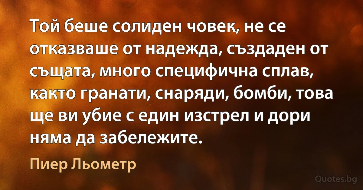 Той беше солиден човек, не се отказваше от надежда, създаден от същата, много специфична сплав, както гранати, снаряди, бомби, това ще ви убие с един изстрел и дори няма да забележите. (Пиер Льометр)