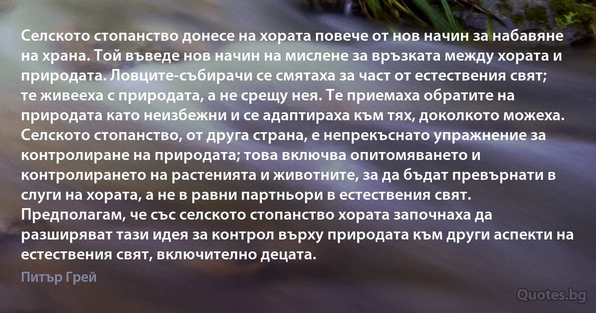 Селското стопанство донесе на хората повече от нов начин за набавяне на храна. Той въведе нов начин на мислене за връзката между хората и природата. Ловците-събирачи се смятаха за част от естествения свят; те живееха с природата, а не срещу нея. Те приемаха обратите на природата като неизбежни и се адаптираха към тях, доколкото можеха. Селското стопанство, от друга страна, е непрекъснато упражнение за контролиране на природата; това включва опитомяването и контролирането на растенията и животните, за да бъдат превърнати в слуги на хората, а не в равни партньори в естествения свят. Предполагам, че със селското стопанство хората започнаха да разширяват тази идея за контрол върху природата към други аспекти на естествения свят, включително децата. (Питър Грей)