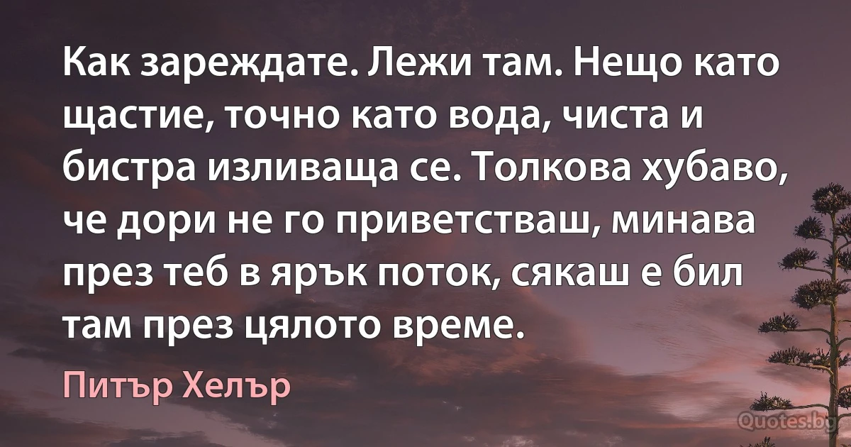 Как зареждате. Лежи там. Нещо като щастие, точно като вода, чиста и бистра изливаща се. Толкова хубаво, че дори не го приветстваш, минава през теб в ярък поток, сякаш е бил там през цялото време. (Питър Хелър)