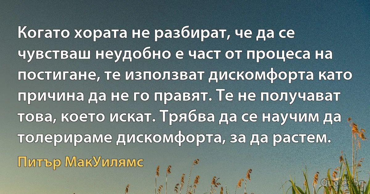 Когато хората не разбират, че да се чувстваш неудобно е част от процеса на постигане, те използват дискомфорта като причина да не го правят. Те не получават това, което искат. Трябва да се научим да толерираме дискомфорта, за да растем. (Питър МакУилямс)