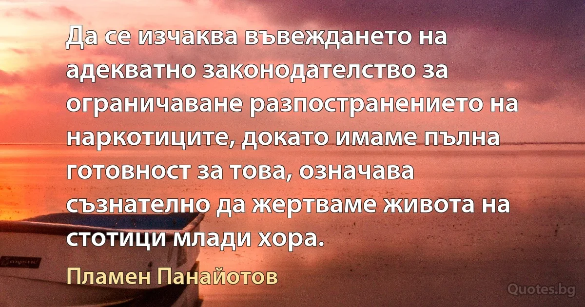 Да се изчаква въвеждането на адекватно законодателство за ограничаване разпостранението на наркотиците, докато имаме пълна готовност за това, означава съзнателно да жертваме живота на стотици млади хора. (Пламен Панайотов)