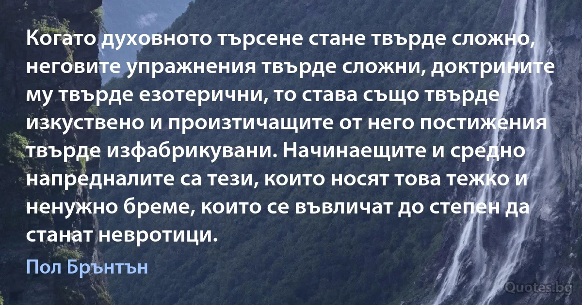 Когато духовното търсене стане твърде сложно, неговите упражнения твърде сложни, доктрините му твърде езотерични, то става също твърде изкуствено и произтичащите от него постижения твърде изфабрикувани. Начинаещите и средно напредналите са тези, които носят това тежко и ненужно бреме, които се въвличат до степен да станат невротици. (Пол Брънтън)