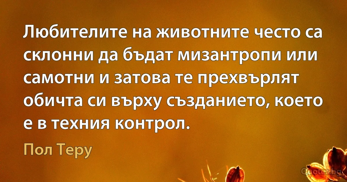 Любителите на животните често са склонни да бъдат мизантропи или самотни и затова те прехвърлят обичта си върху създанието, което е в техния контрол. (Пол Теру)