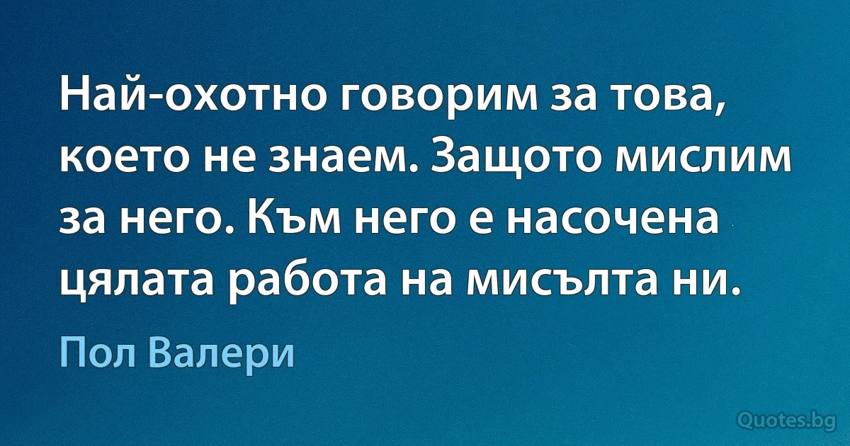 Най-охотно говорим за това, което не знаем. Защото мислим за него. Към него е насочена цялата работа на мисълта ни. (Пол Валери)