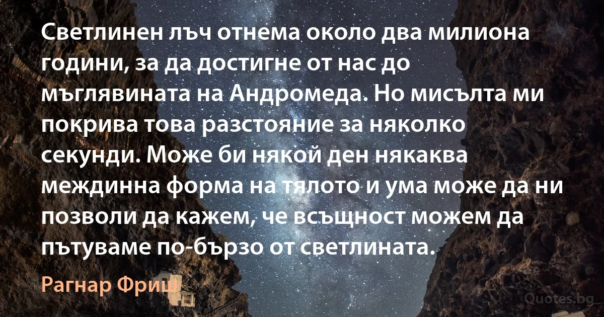 Светлинен лъч отнема около два милиона години, за да достигне от нас до мъглявината на Андромеда. Но мисълта ми покрива това разстояние за няколко секунди. Може би някой ден някаква междинна форма на тялото и ума може да ни позволи да кажем, че всъщност можем да пътуваме по-бързо от светлината. (Рагнар Фриш)