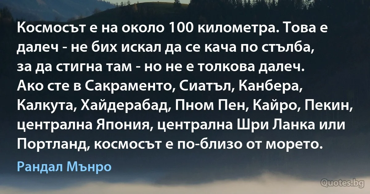 Космосът е на около 100 километра. Това е далеч - не бих искал да се кача по стълба, за да стигна там - но не е толкова далеч. Ако сте в Сакраменто, Сиатъл, Канбера, Калкута, Хайдерабад, Пном Пен, Кайро, Пекин, централна Япония, централна Шри Ланка или Портланд, космосът е по-близо от морето. (Рандал Мънро)