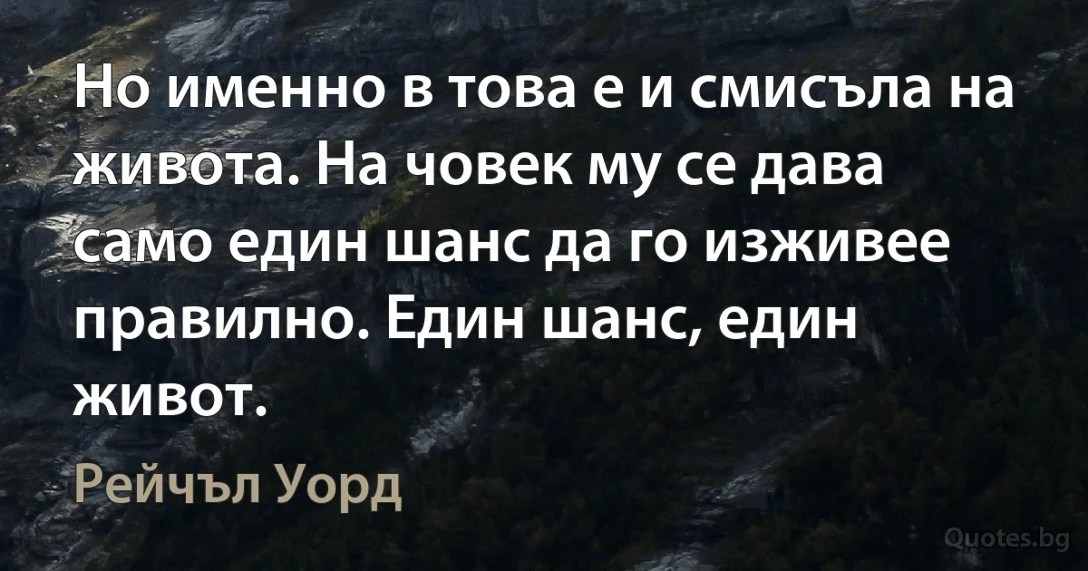 Но именно в това е и смисъла на живота. На човек му се дава само един шанс да го изживее правилно. Един шанс, един живот. (Рейчъл Уорд)