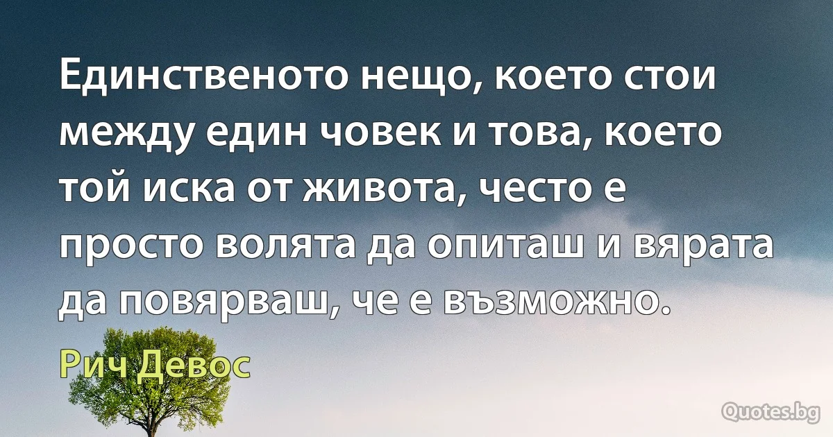 Единственото нещо, което стои между един човек и това, което той иска от живота, често е просто волята да опиташ и вярата да повярваш, че е възможно. (Рич Девос)