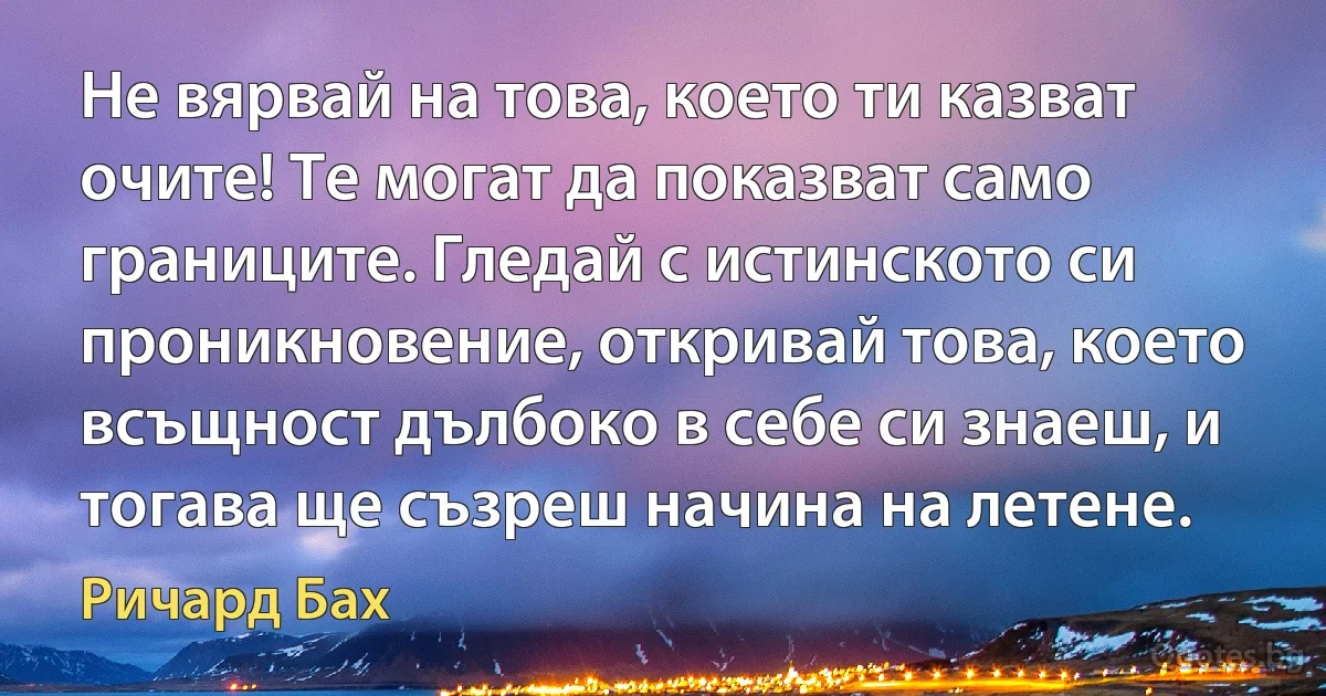 Не вярвай на това, което ти казват очите! Те могат да показват само границите. Гледай с истинското си проникновение, откривай това, което всъщност дълбоко в себе си знаеш, и тогава ще съзреш начина на летене. (Ричард Бах)