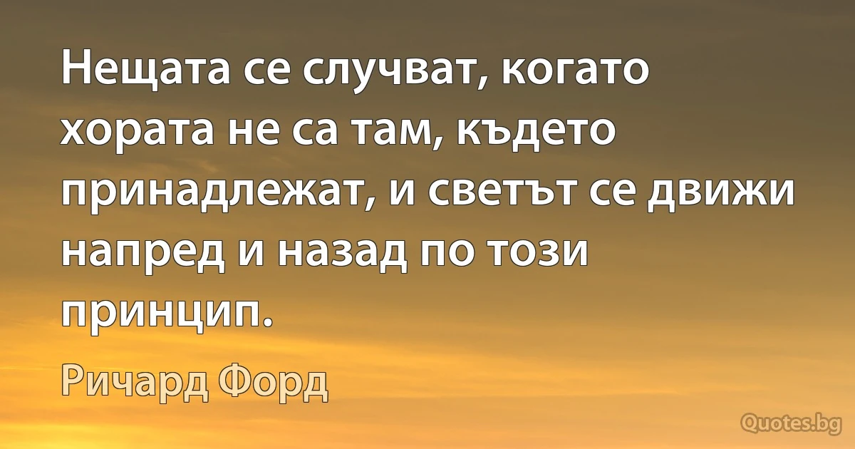 Нещата се случват, когато хората не са там, където принадлежат, и светът се движи напред и назад по този принцип. (Ричард Форд)