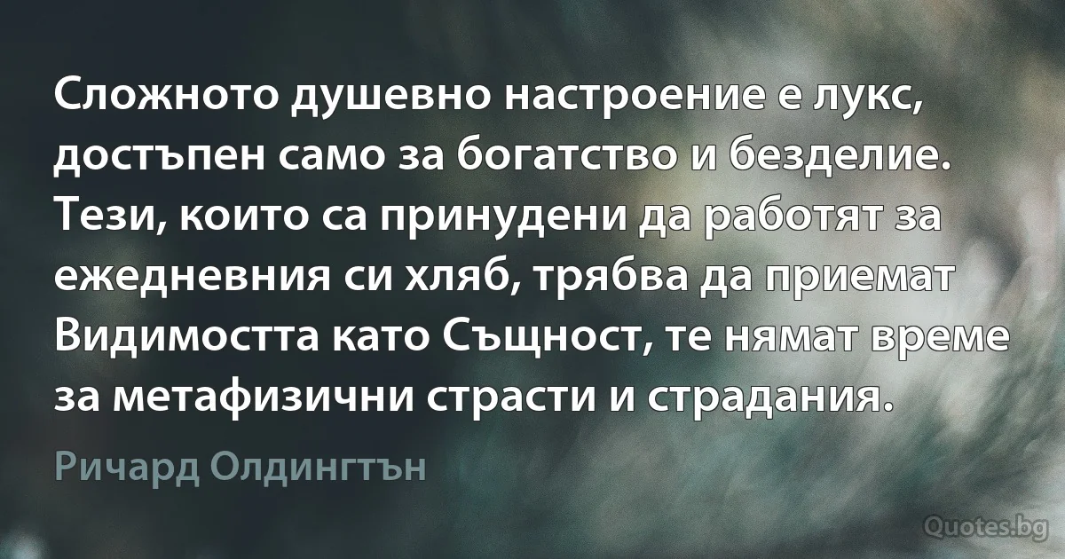 Сложното душевно настроение е лукс, достъпен само за богатство и безделие. Тези, които са принудени да работят за ежедневния си хляб, трябва да приемат Видимостта като Същност, те нямат време за метафизични страсти и страдания. (Ричард Олдингтън)