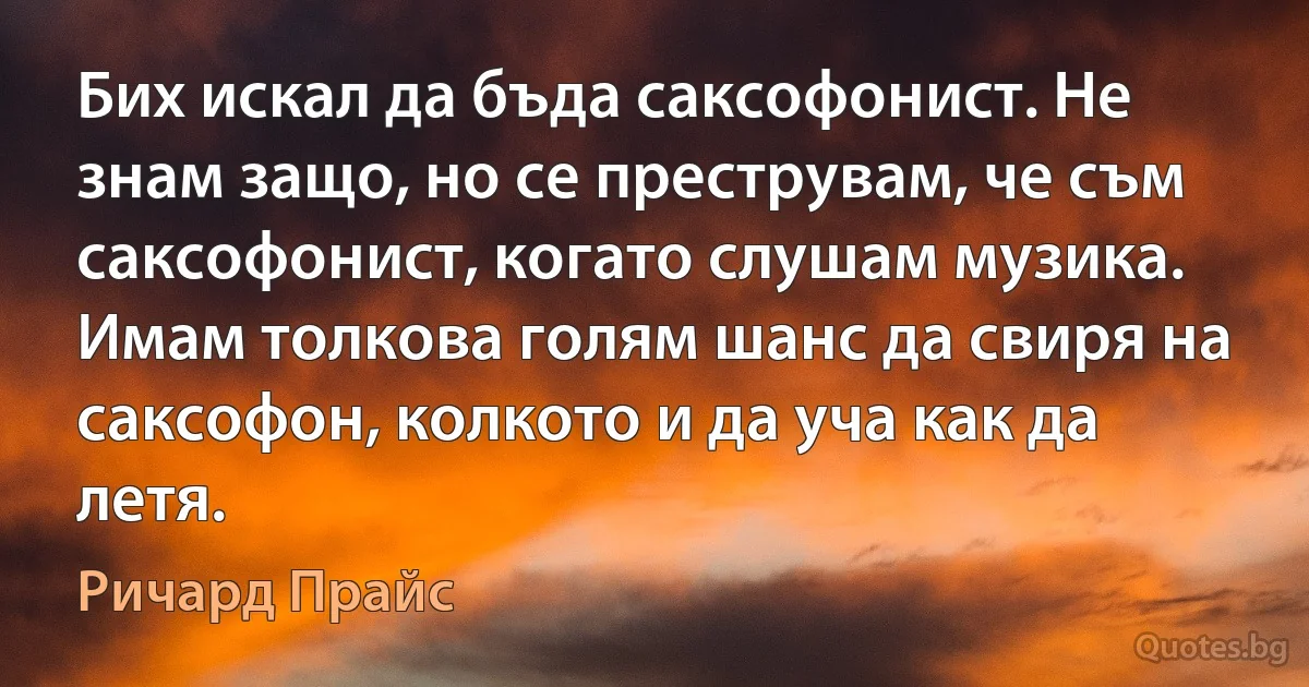 Бих искал да бъда саксофонист. Не знам защо, но се преструвам, че съм саксофонист, когато слушам музика. Имам толкова голям шанс да свиря на саксофон, колкото и да уча как да летя. (Ричард Прайс)