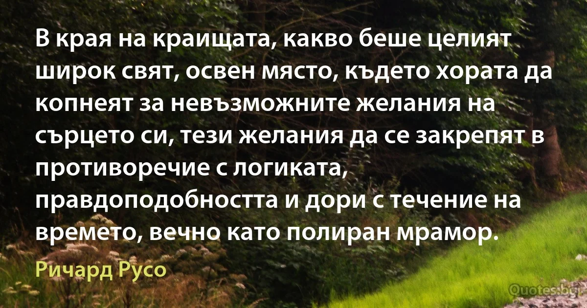 В края на краищата, какво беше целият широк свят, освен място, където хората да копнеят за невъзможните желания на сърцето си, тези желания да се закрепят в противоречие с логиката, правдоподобността и дори с течение на времето, вечно като полиран мрамор. (Ричард Русо)