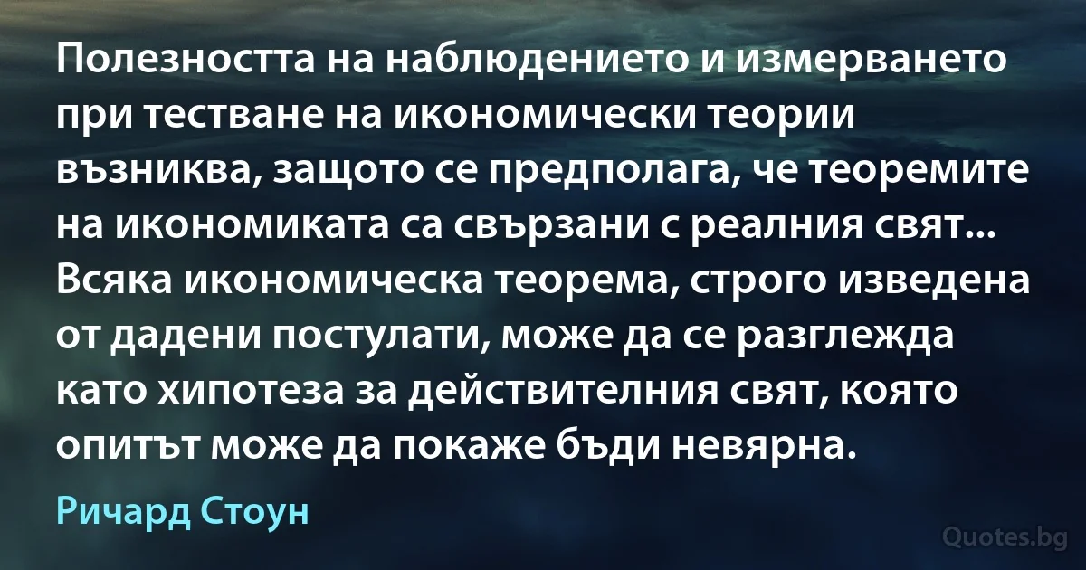 Полезността на наблюдението и измерването при тестване на икономически теории възниква, защото се предполага, че теоремите на икономиката са свързани с реалния свят... Всяка икономическа теорема, строго изведена от дадени постулати, може да се разглежда като хипотеза за действителния свят, която опитът може да покаже бъди невярна. (Ричард Стоун)