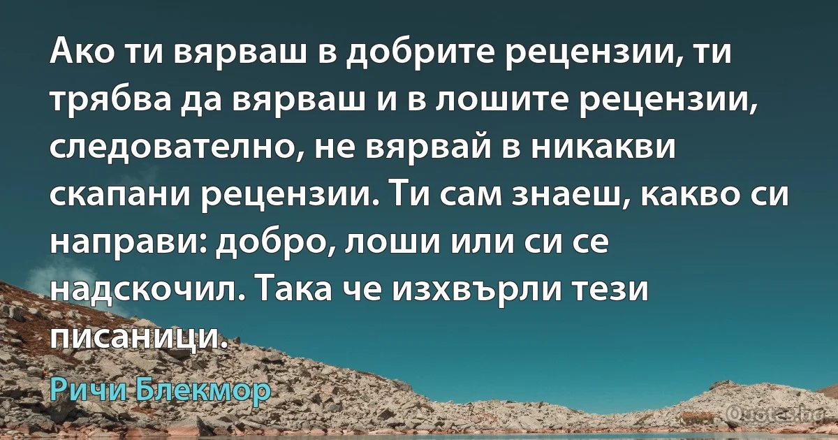 Ако ти вярваш в добрите рецензии, ти трябва да вярваш и в лошите рецензии, следователно, не вярвай в никакви скапани рецензии. Ти сам знаеш, какво си направи: добро, лоши или си се надскочил. Така че изхвърли тези писаници. (Ричи Блекмор)