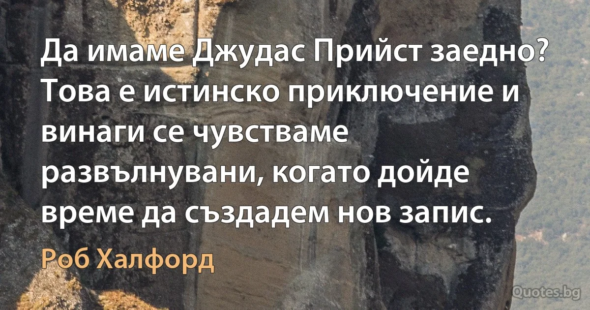 Да имаме Джудас Прийст заедно? Това е истинско приключение и винаги се чувстваме развълнувани, когато дойде време да създадем нов запис. (Роб Халфорд)