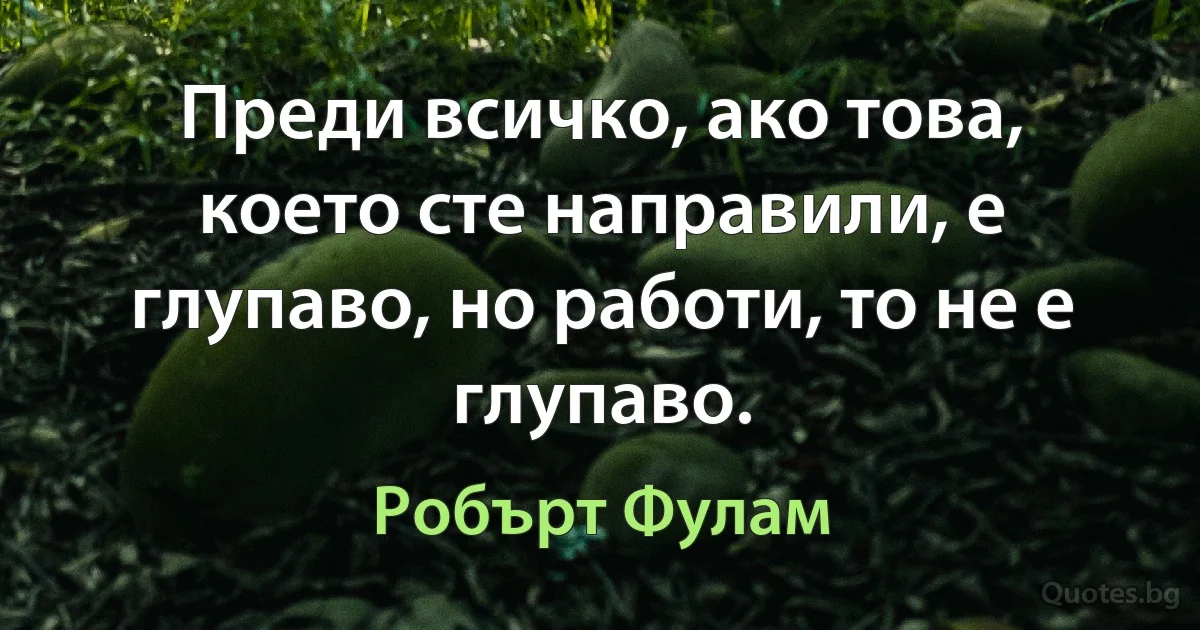 Преди всичко, ако това, което сте направили, е глупаво, но работи, то не е глупаво. (Робърт Фулам)