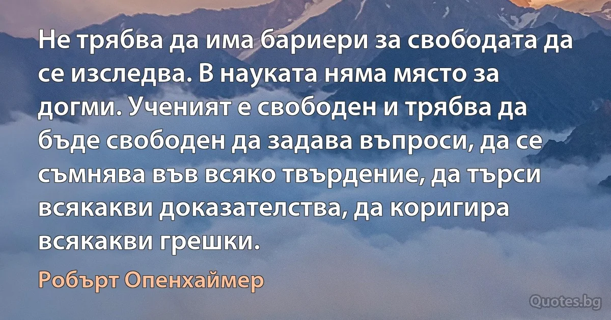 Не трябва да има бариери за свободата да се изследва. В науката няма място за догми. Ученият е свободен и трябва да бъде свободен да задава въпроси, да се съмнява във всяко твърдение, да търси всякакви доказателства, да коригира всякакви грешки. (Робърт Опенхаймер)