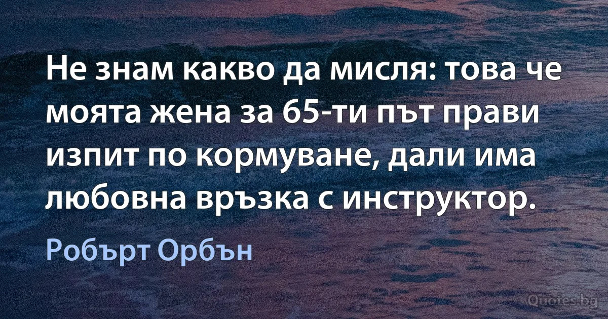 Не знам какво да мисля: това че моята жена за 65-ти път прави изпит по кормуване, дали има любовна връзка с инструктор. (Робърт Орбън)