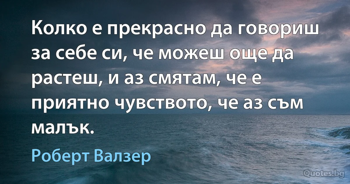 Колко е прекрасно да говориш за себе си, че можеш още да растеш, и аз смятам, че е приятно чувството, че аз съм малък. (Роберт Валзер)