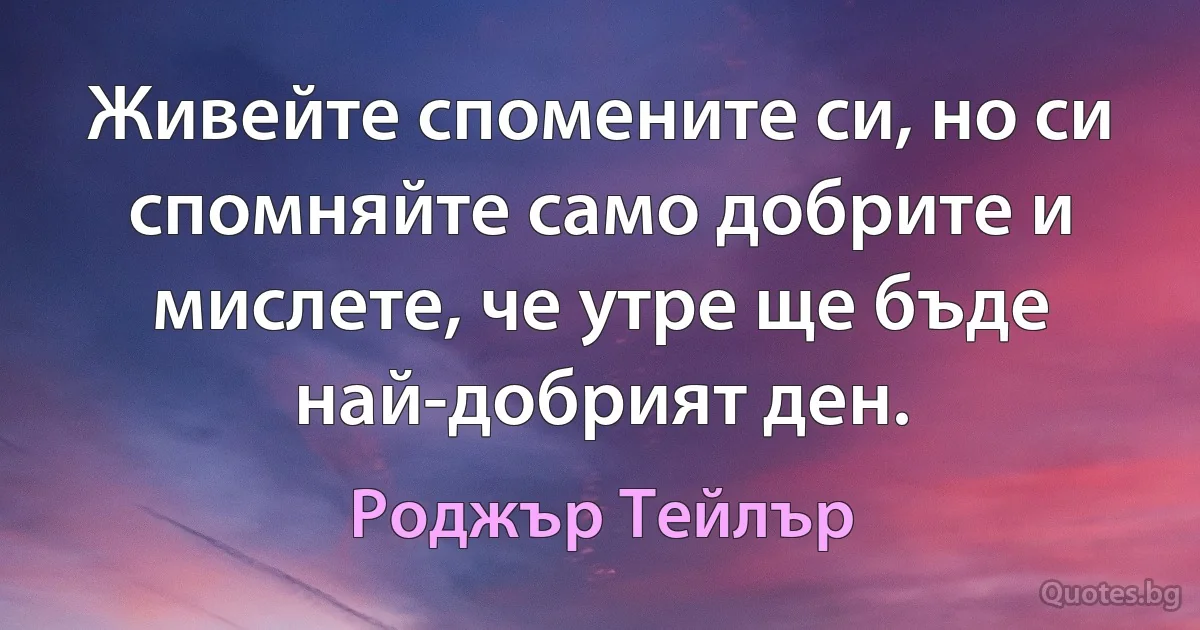 Живейте спомените си, но си спомняйте само добрите и мислете, че утре ще бъде най-добрият ден. (Роджър Тейлър)