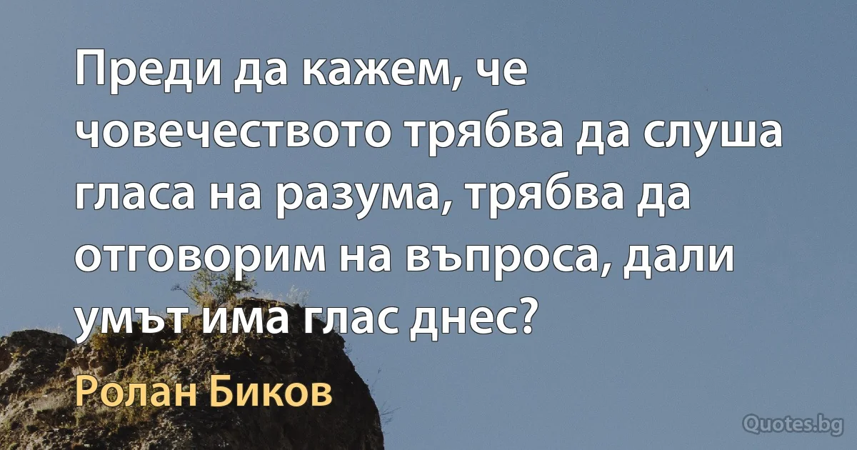 Преди да кажем, че човечеството трябва да слуша гласа на разума, трябва да отговорим на въпроса, дали умът има глас днес? (Ролан Биков)