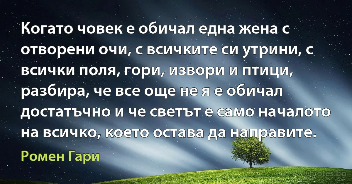 Когато човек е обичал една жена с отворени очи, с всичките си утрини, с всички поля, гори, извори и птици, разбира, че все още не я е обичал достатъчно и че светът е само началото на всичко, което остава да направите. (Ромен Гари)