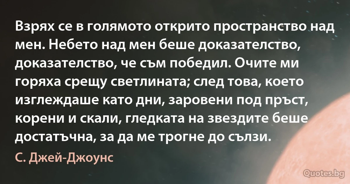 Взрях се в голямото открито пространство над мен. Небето над мен беше доказателство, доказателство, че съм победил. Очите ми горяха срещу светлината; след това, което изглеждаше като дни, заровени под пръст, корени и скали, гледката на звездите беше достатъчна, за да ме трогне до сълзи. (С. Джей-Джоунс)