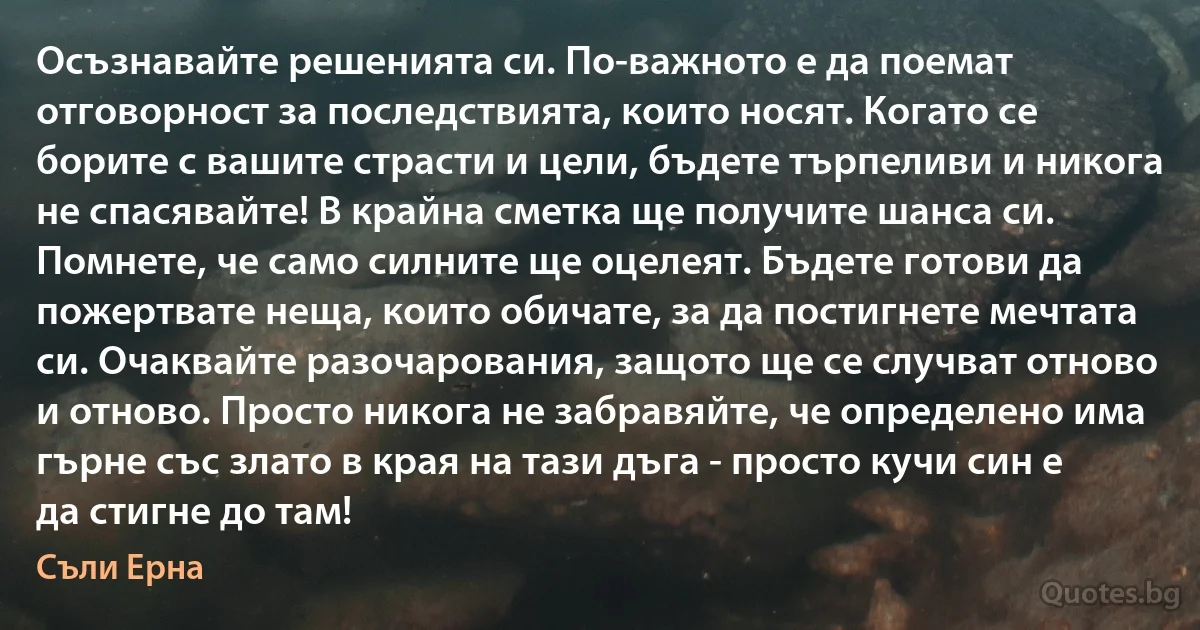 Осъзнавайте решенията си. По-важното е да поемат отговорност за последствията, които носят. Когато се борите с вашите страсти и цели, бъдете търпеливи и никога не спасявайте! В крайна сметка ще получите шанса си. Помнете, че само силните ще оцелеят. Бъдете готови да пожертвате неща, които обичате, за да постигнете мечтата си. Очаквайте разочарования, защото ще се случват отново и отново. Просто никога не забравяйте, че определено има гърне със злато в края на тази дъга - просто кучи син е да стигне до там! (Съли Ерна)