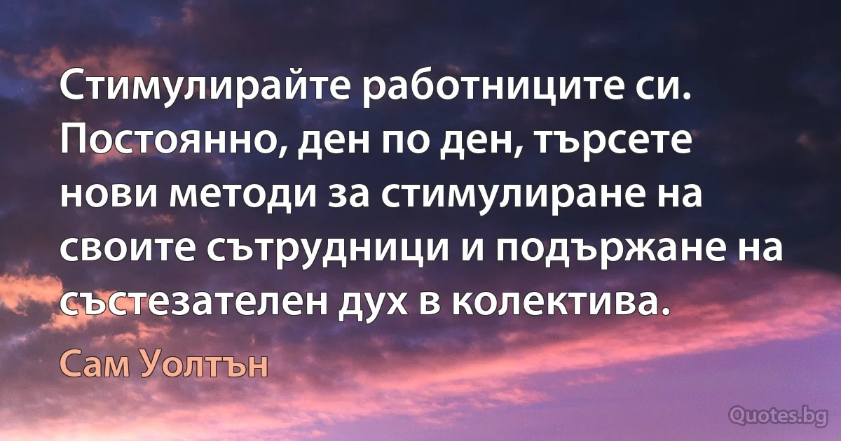 Стимулирайте работниците си. Постоянно, ден по ден, търсете нови методи за стимулиране на своите сътрудници и подържане на състезателен дух в колектива. (Сам Уолтън)