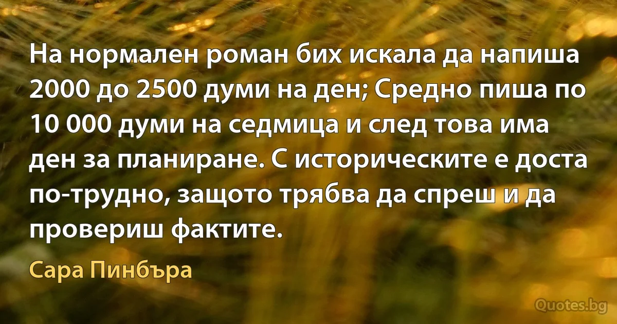 На нормален роман бих искала да напиша 2000 до 2500 думи на ден; Средно пиша по 10 000 думи на седмица и след това има ден за планиране. С историческите е доста по-трудно, защото трябва да спреш и да провериш фактите. (Сара Пинбъра)