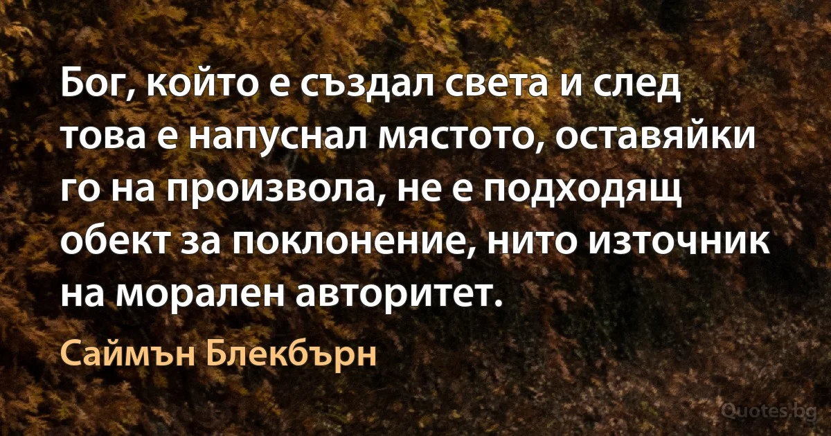 Бог, който е създал света и след това е напуснал мястото, оставяйки го на произвола, не е подходящ обект за поклонение, нито източник на морален авторитет. (Саймън Блекбърн)