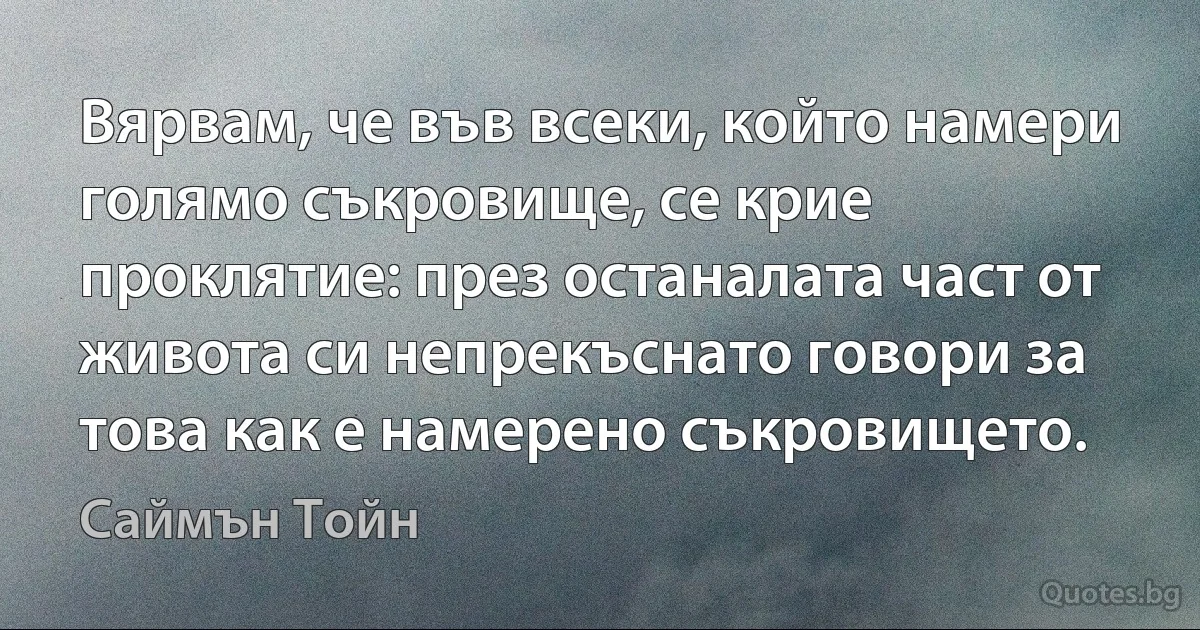 Вярвам, че във всеки, който намери голямо съкровище, се крие проклятие: през останалата част от живота си непрекъснато говори за това как е намерено съкровището. (Саймън Тойн)