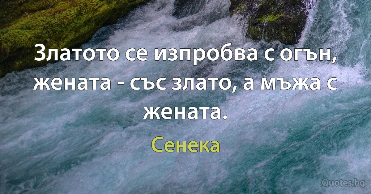 Златото се изпробва с огън, жената - със злато, а мъжа с жената. (Сенека)