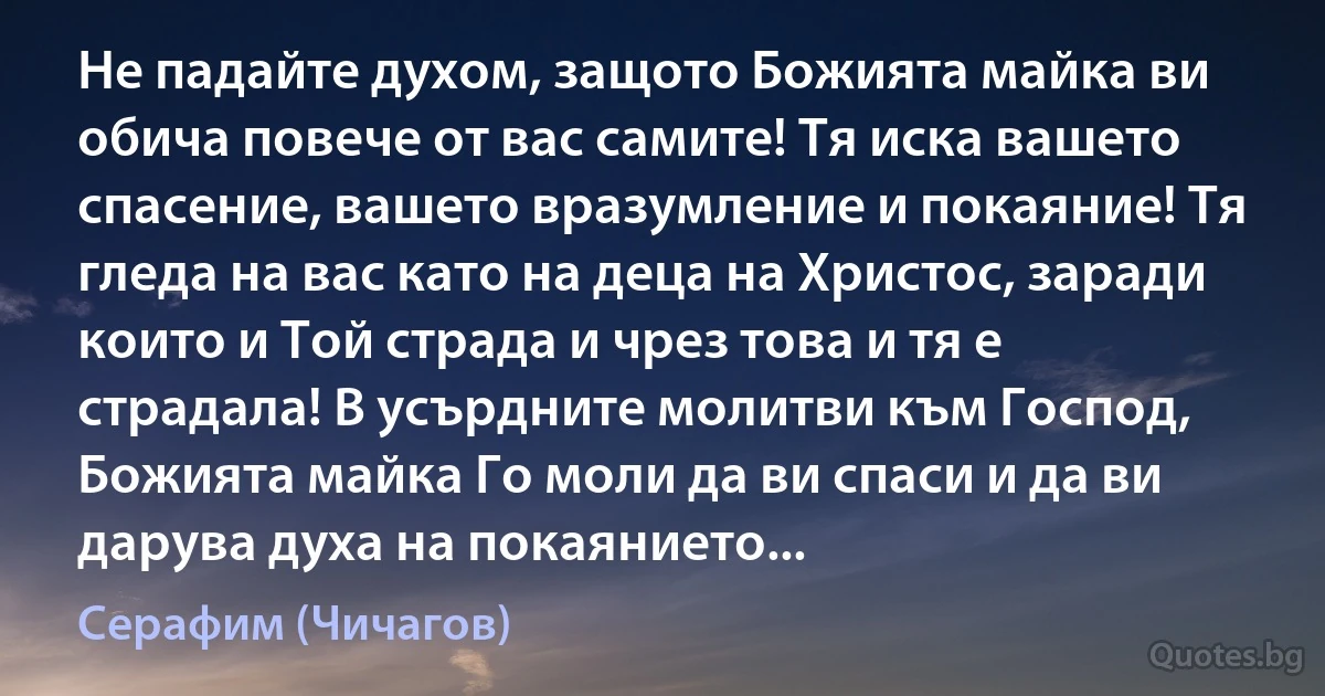 Не падайте духом, защото Божията майка ви обича повече от вас самите! Тя иска вашето спасение, вашето вразумление и покаяние! Тя гледа на вас като на деца на Христос, заради които и Той страда и чрез това и тя е страдала! В усърдните молитви към Господ, Божията майка Го моли да ви спаси и да ви дарува духа на покаянието... (Серафим (Чичагов))