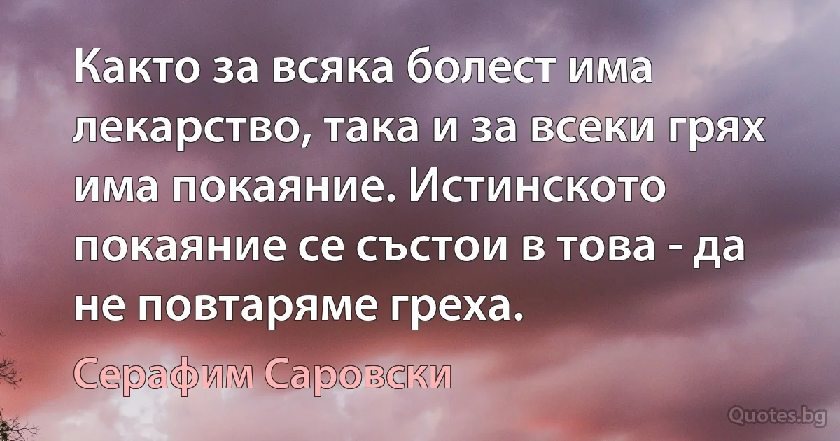 Както за всяка болест има лекарство, така и за всеки грях има покаяние. Истинското покаяние се състои в това - да не повтаряме греха. (Серафим Саровски)