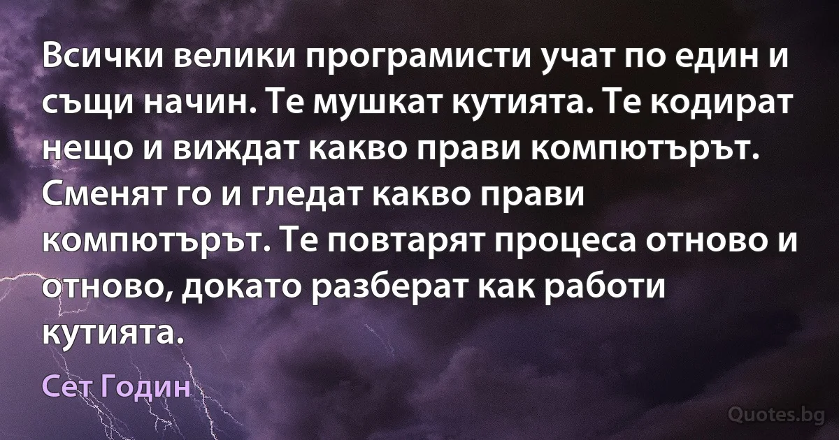 Всички велики програмисти учат по един и същи начин. Те мушкат кутията. Те кодират нещо и виждат какво прави компютърът. Сменят го и гледат какво прави компютърът. Те повтарят процеса отново и отново, докато разберат как работи кутията. (Сет Годин)