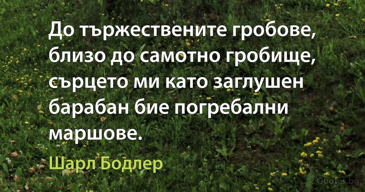 До тържествените гробове, близо до самотно гробище, сърцето ми като заглушен барабан бие погребални маршове. (Шарл Бодлер)