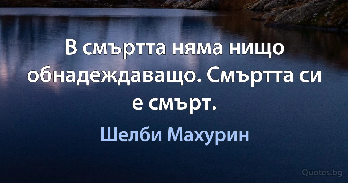 В смъртта няма нищо обнадеждаващо. Смъртта си е смърт. (Шелби Махурин)