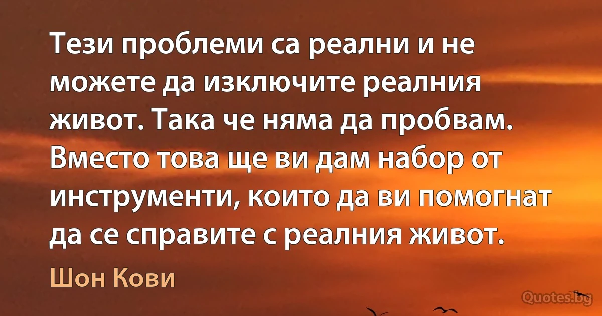 Тези проблеми са реални и не можете да изключите реалния живот. Така че няма да пробвам. Вместо това ще ви дам набор от инструменти, които да ви помогнат да се справите с реалния живот. (Шон Кови)