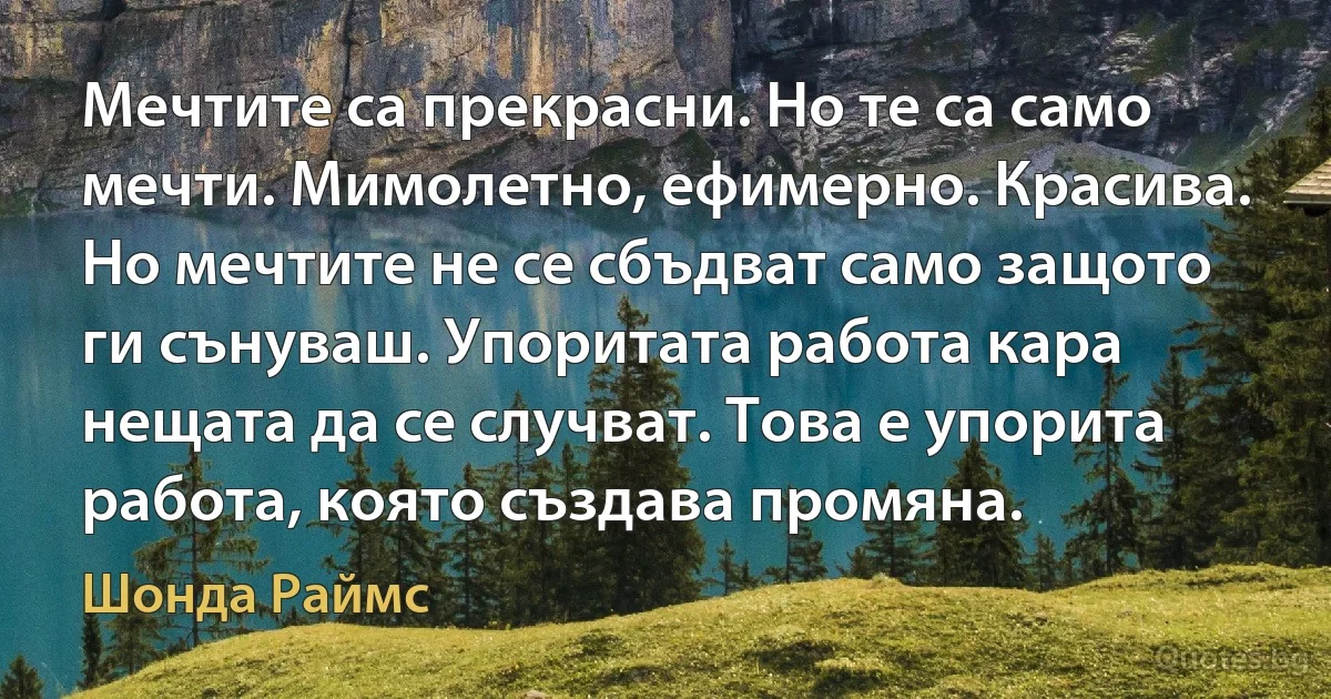 Мечтите са прекрасни. Но те са само мечти. Мимолетно, ефимерно. Красива. Но мечтите не се сбъдват само защото ги сънуваш. Упоритата работа кара нещата да се случват. Това е упорита работа, която създава промяна. (Шонда Раймс)