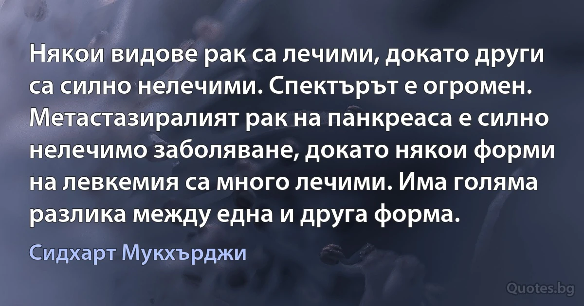 Някои видове рак са лечими, докато други са силно нелечими. Спектърът е огромен. Метастазиралият рак на панкреаса е силно нелечимо заболяване, докато някои форми на левкемия са много лечими. Има голяма разлика между една и друга форма. (Сидхарт Мукхърджи)